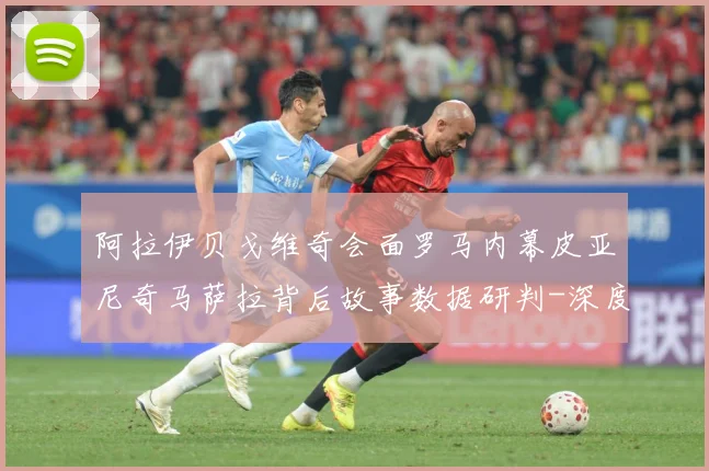 阿拉伊贝戈维奇会面罗马内幕皮亚尼奇马萨拉背后故事数据研判-深度解析