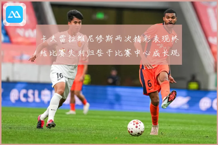 卡夫雷拉维尼修斯两次精彩表现终结比赛失利归咎于比赛中心成长观察-深度解析