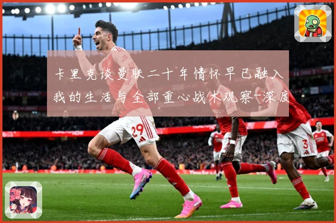 卡里克谈曼联二十年情怀早已融入我的生活与全部重心战术观察-深度解析