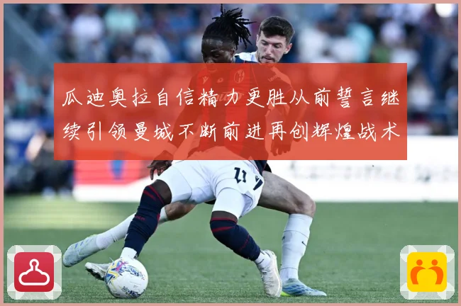 瓜迪奥拉自信精力更胜从前誓言继续引领曼城不断前进再创辉煌战术观察-深度解析