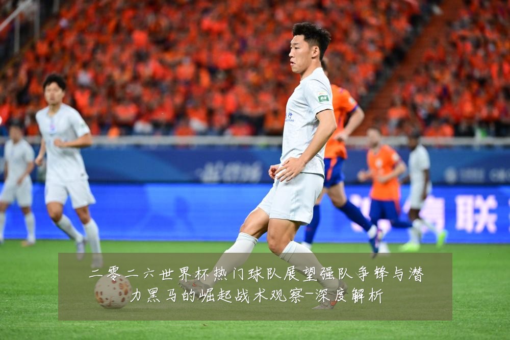 二零二六世界杯热门球队展望强队争锋与潜力黑马的崛起战术观察-深度解析